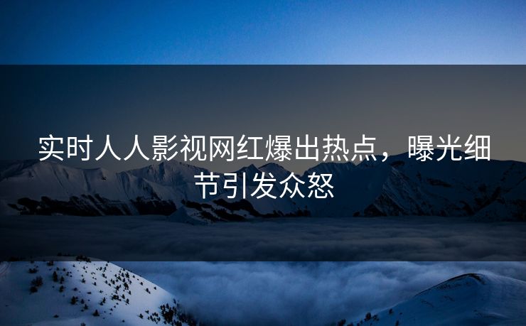 实时人人影视网红爆出热点，曝光细节引发众怒