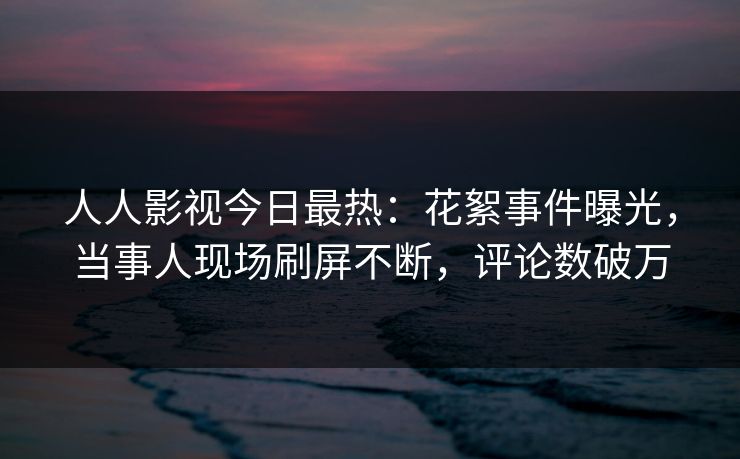 人人影视今日最热：花絮事件曝光，当事人现场刷屏不断，评论数破万