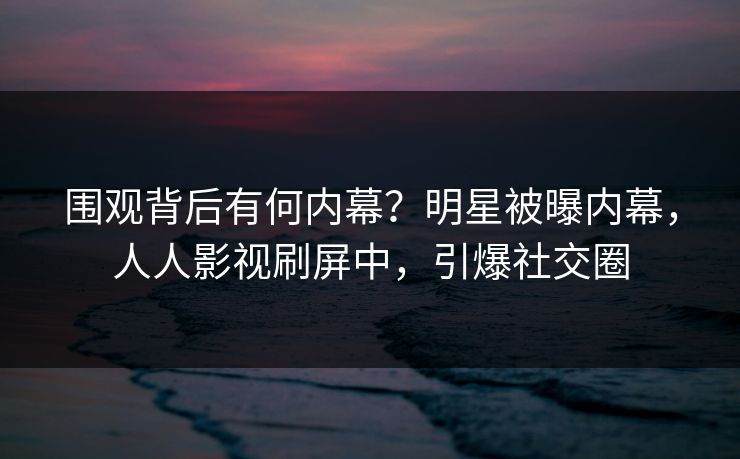 围观背后有何内幕？明星被曝内幕，人人影视刷屏中，引爆社交圈