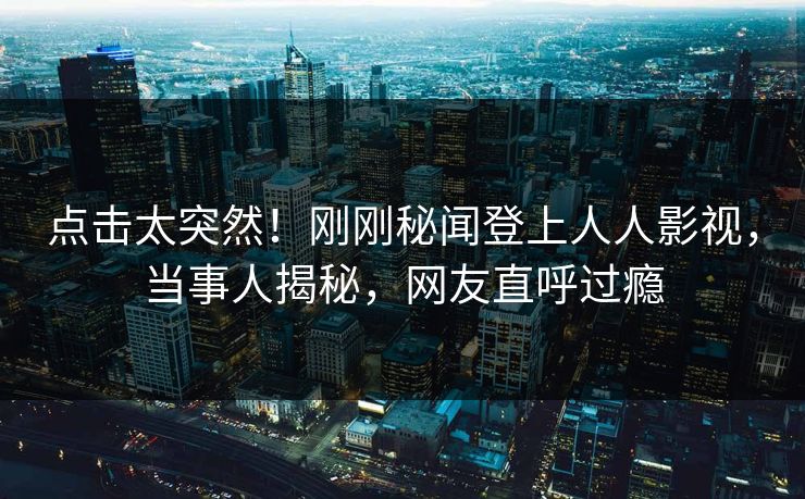 点击太突然！刚刚秘闻登上人人影视，当事人揭秘，网友直呼过瘾
