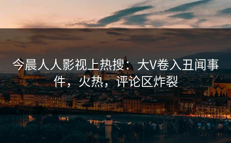 今晨人人影视上热搜：大V卷入丑闻事件，火热，评论区炸裂