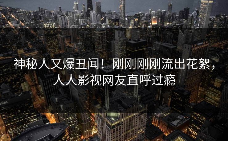 神秘人又爆丑闻！刚刚刚刚流出花絮，人人影视网友直呼过瘾