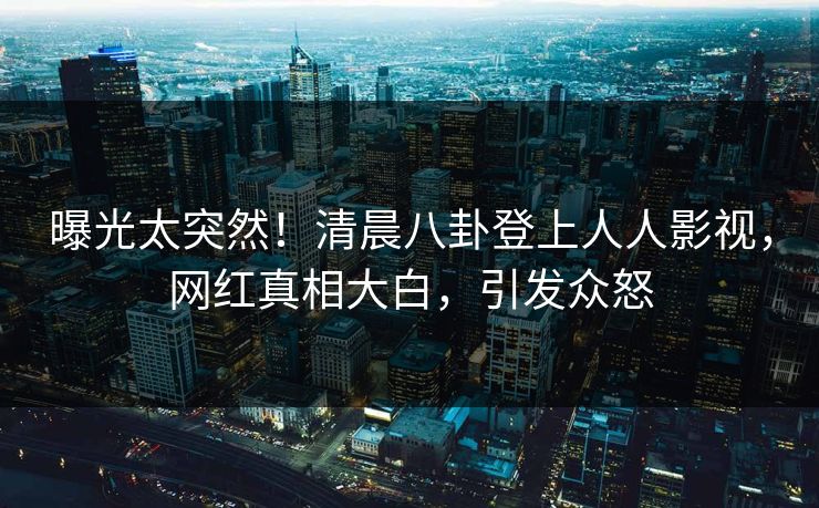 曝光太突然！清晨八卦登上人人影视，网红真相大白，引发众怒