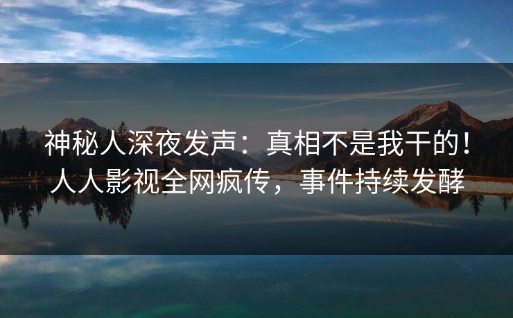 神秘人深夜发声：真相不是我干的！人人影视全网疯传，事件持续发酵