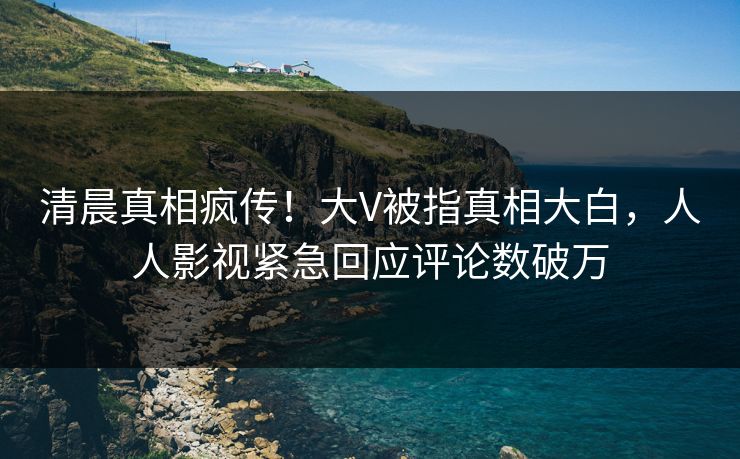 清晨真相疯传！大V被指真相大白，人人影视紧急回应评论数破万