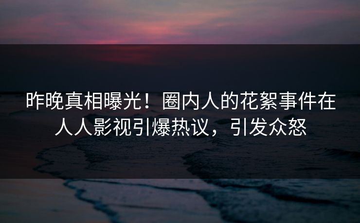 昨晚真相曝光！圈内人的花絮事件在人人影视引爆热议，引发众怒