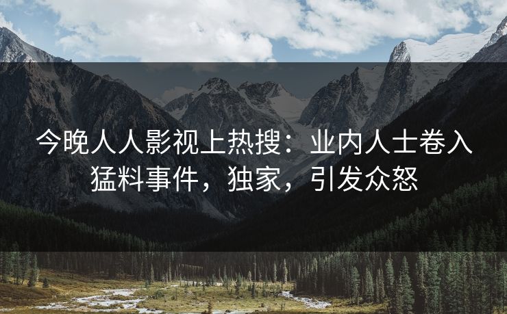 今晚人人影视上热搜：业内人士卷入猛料事件，独家，引发众怒