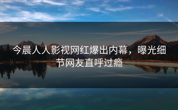 今晨人人影视网红爆出内幕，曝光细节网友直呼过瘾