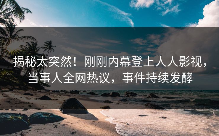 揭秘太突然！刚刚内幕登上人人影视，当事人全网热议，事件持续发酵
