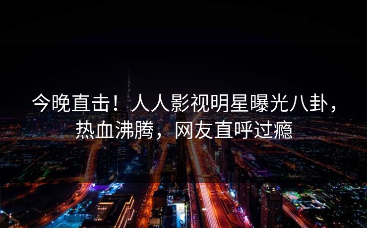 今晚直击！人人影视明星曝光八卦，热血沸腾，网友直呼过瘾