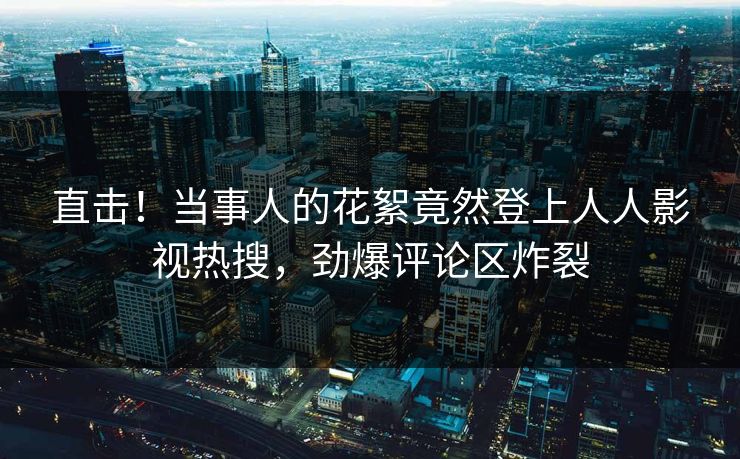 直击！当事人的花絮竟然登上人人影视热搜，劲爆评论区炸裂