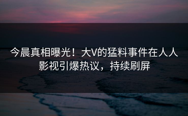 今晨真相曝光！大V的猛料事件在人人影视引爆热议，持续刷屏