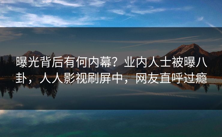 曝光背后有何内幕？业内人士被曝八卦，人人影视刷屏中，网友直呼过瘾