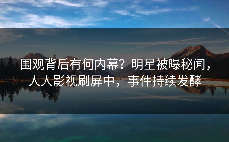 围观背后有何内幕？明星被曝秘闻，人人影视刷屏中，事件持续发酵