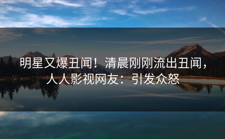 明星又爆丑闻！清晨刚刚流出丑闻，人人影视网友：引发众怒