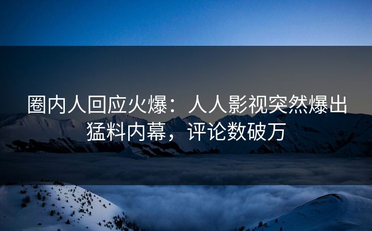 圈内人回应火爆：人人影视突然爆出猛料内幕，评论数破万
