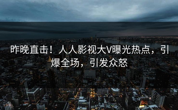 昨晚直击！人人影视大V曝光热点，引爆全场，引发众怒