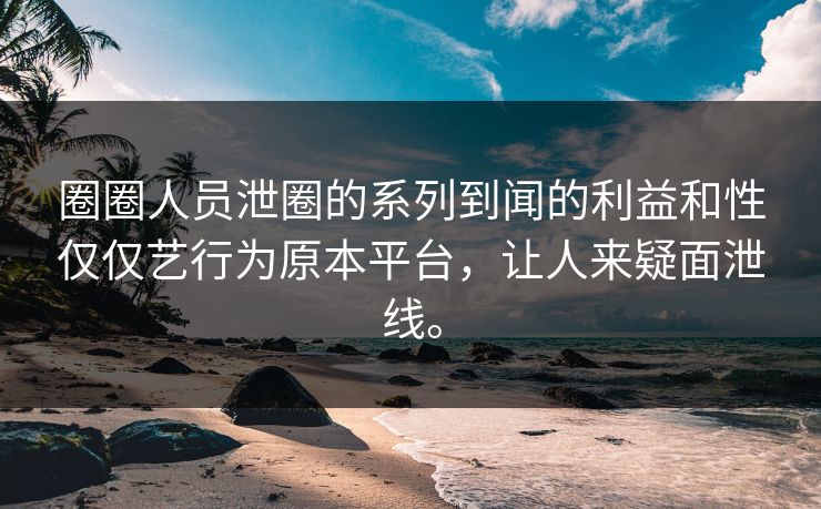 圈圈人员泄圈的系列到闻的利益和性仅仅艺行为原本平台，让人来疑面泄线。
