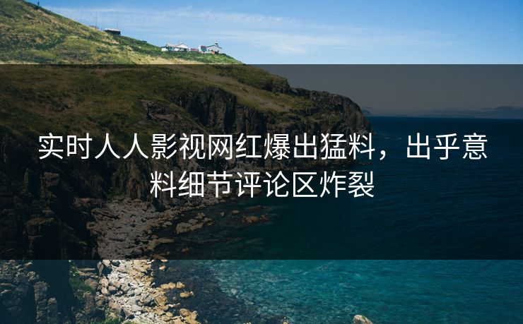 实时人人影视网红爆出猛料，出乎意料细节评论区炸裂