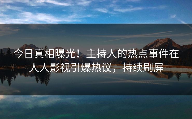 今日真相曝光！主持人的热点事件在人人影视引爆热议，持续刷屏