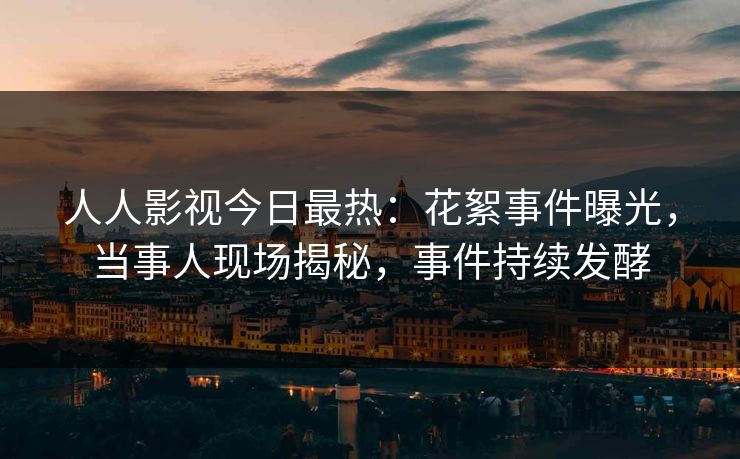 人人影视今日最热：花絮事件曝光，当事人现场揭秘，事件持续发酵