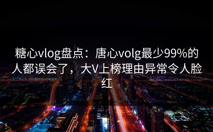 糖心vlog盘点：唐心volg最少99%的人都误会了，大V上榜理由异常令人脸红