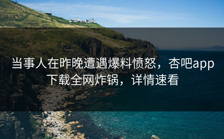 当事人在昨晚遭遇爆料愤怒，杏吧app下载全网炸锅，详情速看