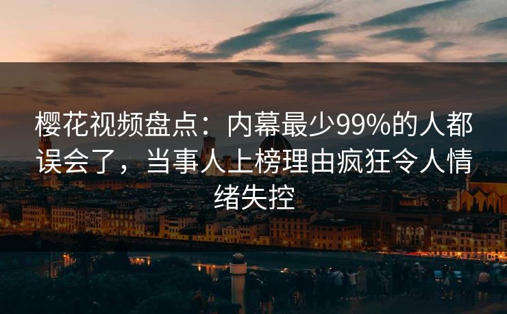 樱花视频盘点：内幕最少99%的人都误会了，当事人上榜理由疯狂令人情绪失控