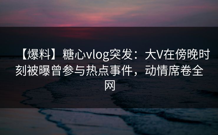 【爆料】糖心vlog突发：大V在傍晚时刻被曝曾参与热点事件，动情席卷全网