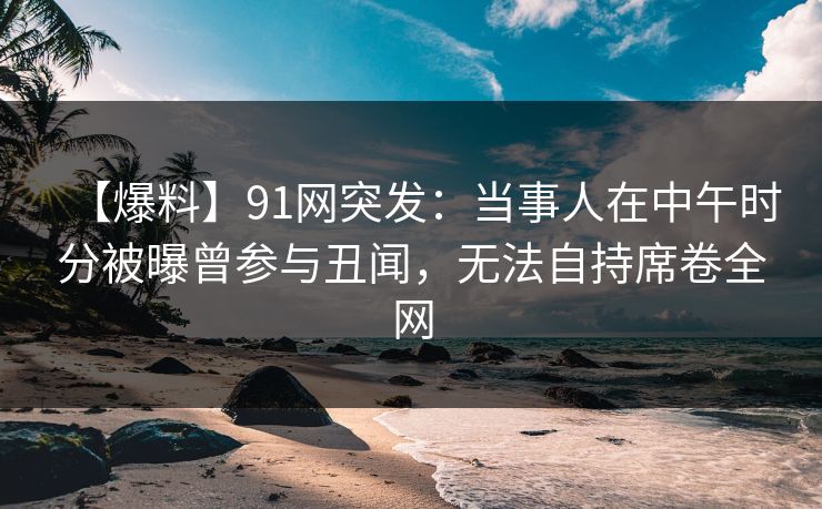 【爆料】91网突发：当事人在中午时分被曝曾参与丑闻，无法自持席卷全网