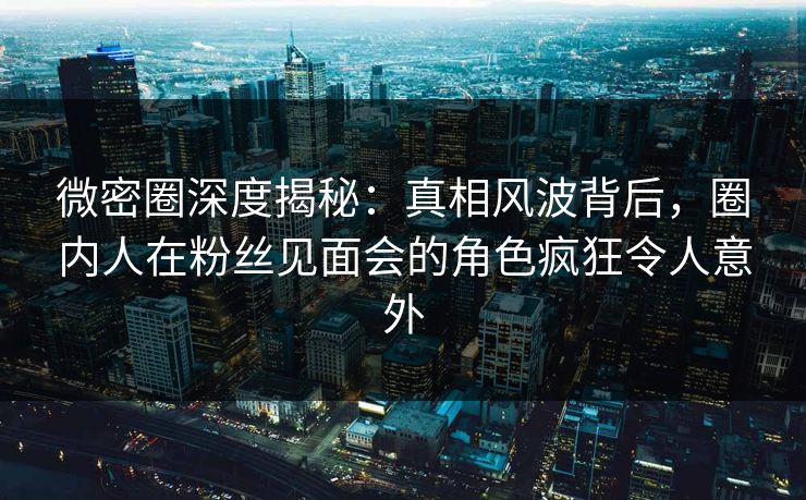 微密圈深度揭秘：真相风波背后，圈内人在粉丝见面会的角色疯狂令人意外