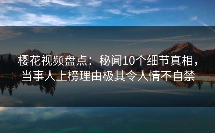 樱花视频盘点：秘闻10个细节真相，当事人上榜理由极其令人情不自禁