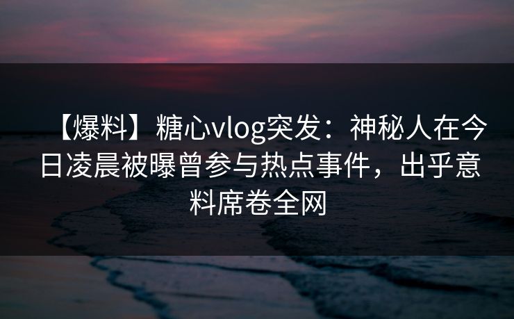 【爆料】糖心vlog突发：神秘人在今日凌晨被曝曾参与热点事件，出乎意料席卷全网