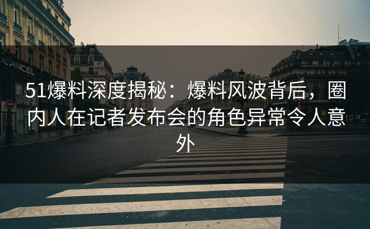 51爆料深度揭秘：爆料风波背后，圈内人在记者发布会的角色异常令人意外