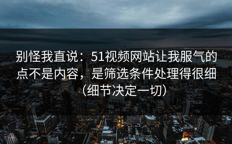 别怪我直说:51视频网站让我服气的点不是内容,是筛选条件处理得很细(细节决定一切) 别怪我直说:51视频网站让我服气的点不是内容,是筛选条件处理得很细(细节决定一切)