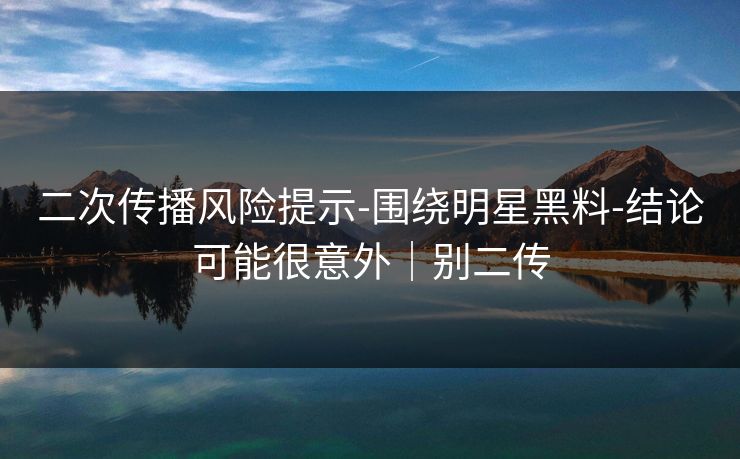二次传播风险提示-围绕明星黑料-结论可能很意外｜别二传