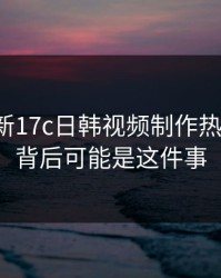 悄悄上新17c日韩视频制作热度暴涨，背后可能是这件事