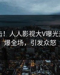 昨晚直击！人人影视大V曝光热点，引爆全场，引发众怒