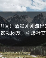 大V又爆丑闻！清晨刚刚流出热点，人人影视网友：引爆社交圈