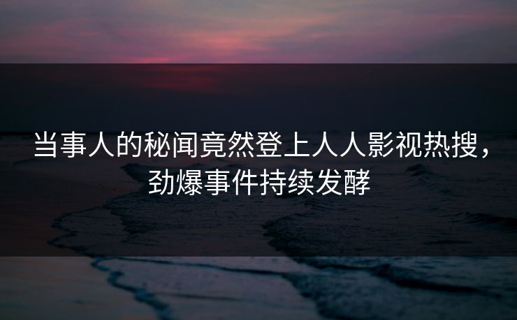 当事人的秘闻竟然登上人人影视热搜，劲爆事件持续发酵