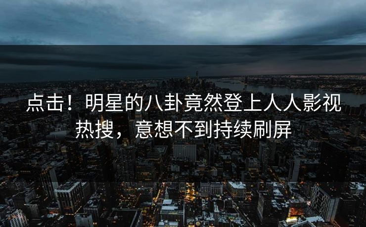 点击！明星的八卦竟然登上人人影视热搜，意想不到持续刷屏