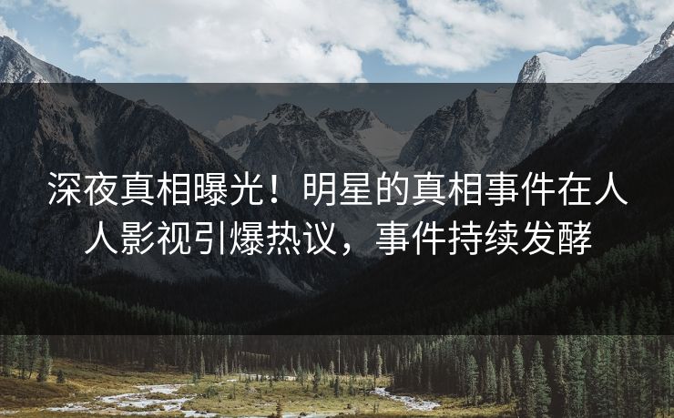 深夜真相曝光！明星的真相事件在人人影视引爆热议，事件持续发酵