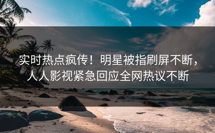 实时热点疯传！明星被指刷屏不断，人人影视紧急回应全网热议不断