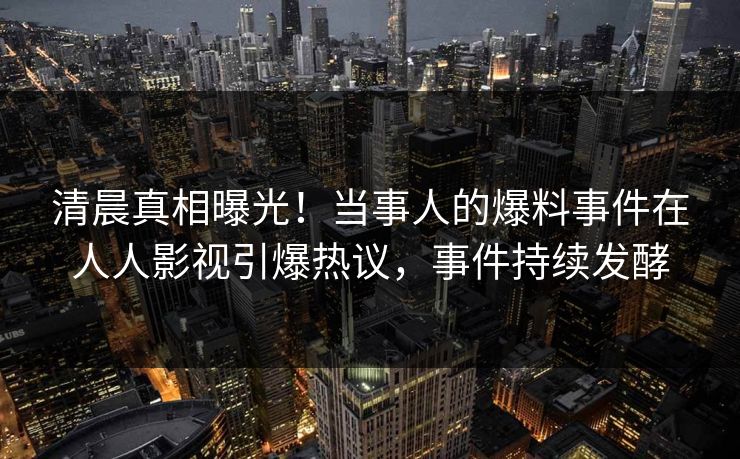 清晨真相曝光！当事人的爆料事件在人人影视引爆热议，事件持续发酵