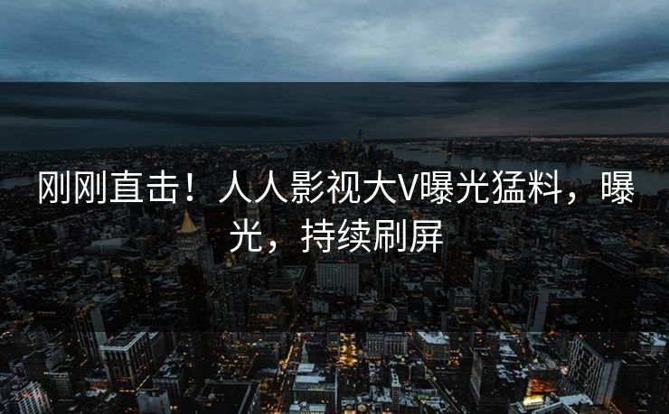 刚刚直击！人人影视大V曝光猛料，曝光，持续刷屏