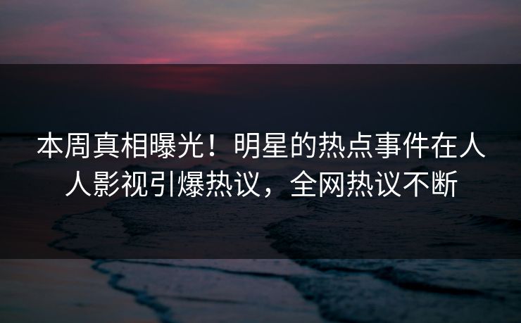 本周真相曝光！明星的热点事件在人人影视引爆热议，全网热议不断