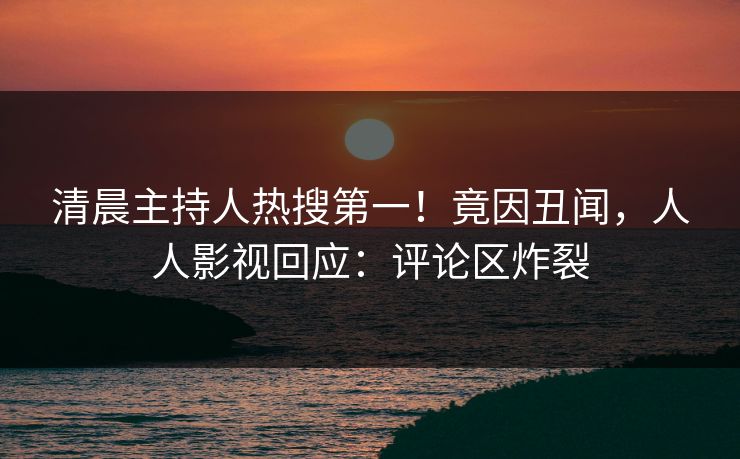 清晨主持人热搜第一！竟因丑闻，人人影视回应：评论区炸裂