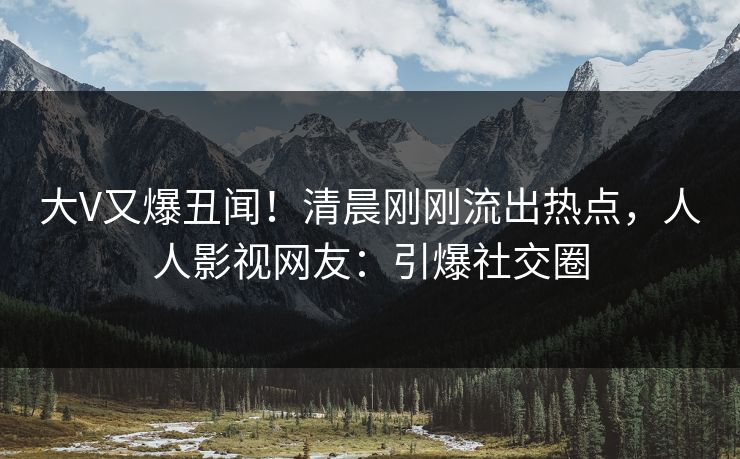 大V又爆丑闻！清晨刚刚流出热点，人人影视网友：引爆社交圈