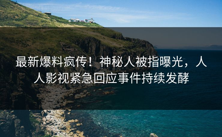 最新爆料疯传！神秘人被指曝光，人人影视紧急回应事件持续发酵