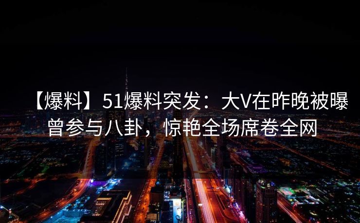 【爆料】51爆料突发：大V在昨晚被曝曾参与八卦，惊艳全场席卷全网